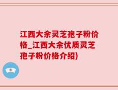 江西大余灵芝孢子粉价格_江西大余优质灵芝孢子粉价格介绍)