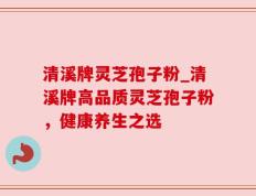 清溪牌灵芝孢子粉_清溪牌高品质灵芝孢子粉，健康养生之选