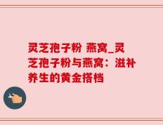 灵芝孢子粉 燕窝_灵芝孢子粉与燕窝：滋补养生的黄金搭档