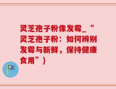 灵芝孢子粉像发霉_“灵芝孢子粉：如何辨别发霉与新鲜，保持健康食用”)