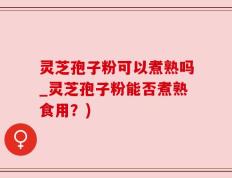 灵芝孢子粉可以煮熟吗_灵芝孢子粉能否煮熟食用？)