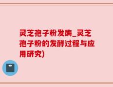 灵芝孢子粉发酶_灵芝孢子粉的发酵过程与应用研究)