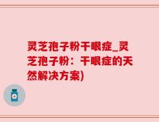 灵芝孢子粉干眼症_灵芝孢子粉：干眼症的天然解决方案)
