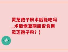 灵芝孢子粉术后能吃吗_术后恢复期能否食用灵芝孢子粉？)