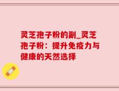 灵芝孢子粉的副_灵芝孢子粉：提升免疫力与健康的天然选择