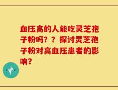 血压高的人能吃灵芝孢子粉吗？？探讨灵芝孢子粉对高血压患者的影响？