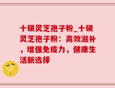 十硕灵芝孢子粉_十硕灵芝孢子粉：高效滋补，增强免疫力，健康生活新选择