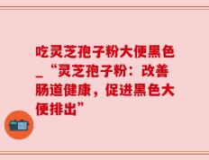 吃灵芝孢子粉大便黑色_“灵芝孢子粉：改善肠道健康，促进黑色大便排出”