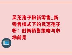 灵芝孢子粉新零售_新零售模式下的灵芝孢子粉：创新销售策略与市场前景