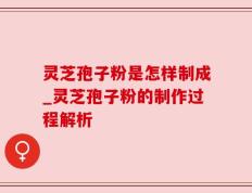 灵芝孢子粉是怎样制成_灵芝孢子粉的制作过程解析