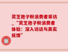 灵芝孢子粉消费者采访_“灵芝孢子粉消费者体验：深入访谈与真实反馈”