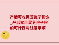 产后可吃灵芝孢子粉么_产后食用灵芝孢子粉的可行性与注意事项