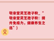 敬亲堂灵芝孢子粉_“敬亲堂灵芝孢子粉：提升免疫力，健康养生之选”)