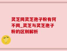 灵芝同灵芝孢子粉有何不同_灵芝与灵芝孢子粉的区别解析