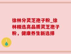 徐林分灵芝孢子粉_徐林精选高品质灵芝孢子粉，健康养生新选择