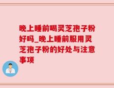 晚上睡前喝灵芝孢子粉好吗_晚上睡前服用灵芝孢子粉的好处与注意事项