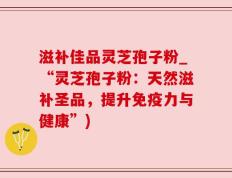 滋补佳品灵芝孢子粉_“灵芝孢子粉：天然滋补圣品，提升免疫力与健康”)