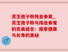 灵芝孢子粉伟业参茸_灵芝孢子粉与伟业参茸的完美结合：探索健康与长寿的奥秘
