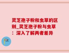 灵芝孢子粉和虫草的区别_灵芝孢子粉与虫草：深入了解两者差异