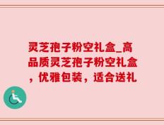 灵芝孢子粉空礼盒_高品质灵芝孢子粉空礼盒，优雅包装，适合送礼