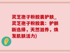 灵芝孢子粉胶囊护肤_灵芝孢子粉胶囊：护肤新选择，天然滋养，焕发肌肤活力)