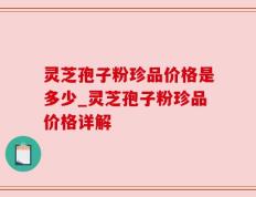 灵芝孢子粉珍品价格是多少_灵芝孢子粉珍品价格详解