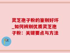 灵芝孢子粉的鉴别好坏_如何辨别优质灵芝孢子粉：关键要点与方法