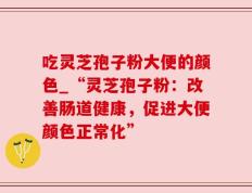 吃灵芝孢子粉大便的颜色_“灵芝孢子粉：改善肠道健康，促进大便颜色正常化”