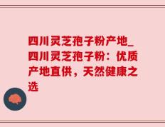 四川灵芝孢子粉产地_四川灵芝孢子粉：优质产地直供，天然健康之选