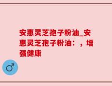 安惠灵芝孢子粉油_安惠灵芝孢子粉油：，增强健康