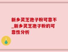 新乡灵芝孢子粉可靠不_新乡灵芝孢子粉的可靠性分析