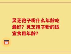 灵芝孢子粉什么年龄吃最好？灵芝孢子粉的适宜食用年龄？