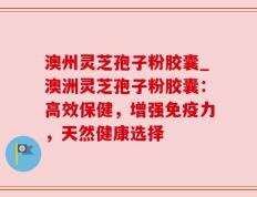 澳州灵芝孢子粉胶囊_澳洲灵芝孢子粉胶囊：高效保健，增强免疫力，天然健康选择