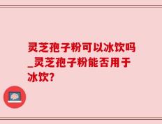 灵芝孢子粉可以冰饮吗_灵芝孢子粉能否用于冰饮？