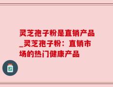 灵芝孢子粉是直销产品_灵芝孢子粉：直销市场的热门健康产品