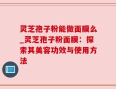 灵芝孢子粉能做面膜么_灵芝孢子粉面膜：探索其美容功效与使用方法