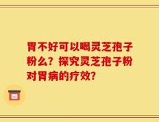 胃不好可以喝灵芝孢子粉么？探究灵芝孢子粉对胃病的疗效？