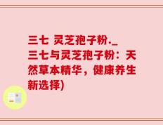 三七 灵芝孢子粉._三七与灵芝孢子粉：天然草本精华，健康养生新选择)