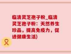 临清灵芝孢子粉_临清灵芝孢子粉：天然养生珍品，提高免疫力，促进健康生活)