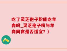 吃了灵芝孢子粉能吃羊肉吗_灵芝孢子粉与羊肉同食是否适宜？)