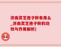 济南灵芝孢子粉有用么_济南灵芝孢子粉的功效与作用解析)
