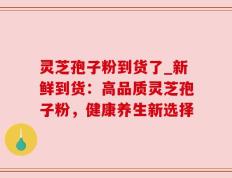 灵芝孢子粉到货了_新鲜到货：高品质灵芝孢子粉，健康养生新选择