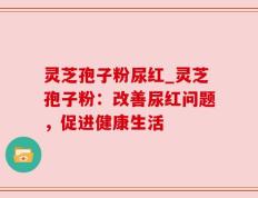 灵芝孢子粉尿红_灵芝孢子粉：改善尿红问题，促进健康生活