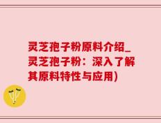 灵芝孢子粉原料介绍_灵芝孢子粉：深入了解其原料特性与应用)