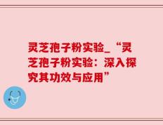 灵芝孢子粉实验_“灵芝孢子粉实验：深入探究其功效与应用”