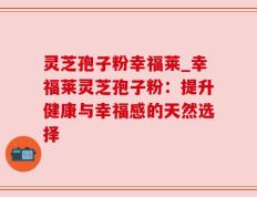 灵芝孢子粉幸福莱_幸福莱灵芝孢子粉：提升健康与幸福感的天然选择