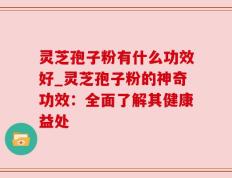 灵芝孢子粉有什么功效好_灵芝孢子粉的神奇功效：全面了解其健康益处