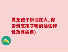 灵芝孢子粉油性大_探索灵芝孢子粉的油性特性及其应用)