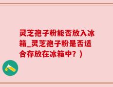 灵芝孢子粉能否放入冰箱_灵芝孢子粉是否适合存放在冰箱中？)