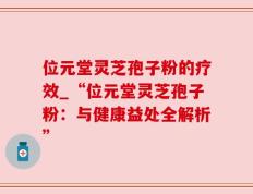 位元堂灵芝孢子粉的疗效_“位元堂灵芝孢子粉：与健康益处全解析”